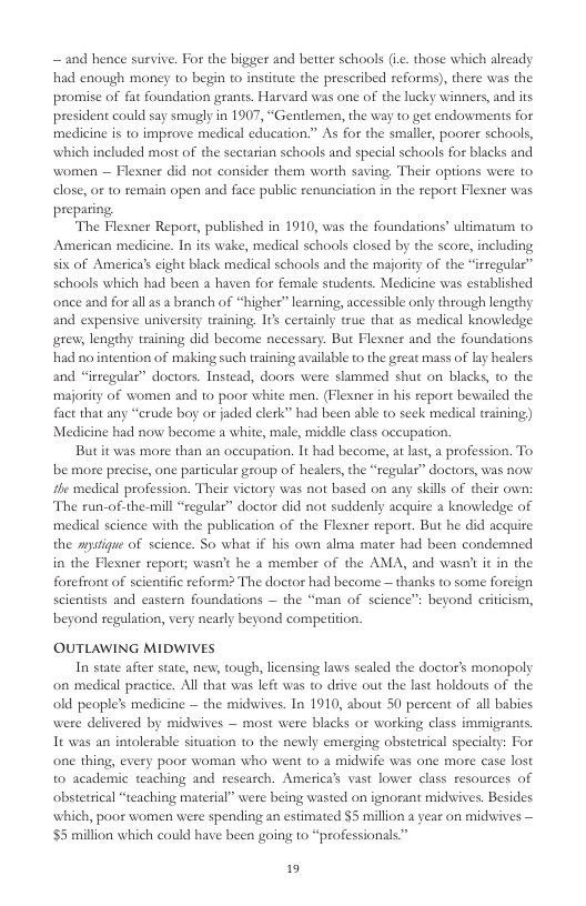— and hence survive. For the bigger and better schools (L. those which already had enough money to begin to institute the preseribed reforms), there was the promise of fat foundation grants. Harvard was one of the lucky winners, and its president could say smugly in 1907, “Gentlemen, the way to get endowments for medicine is to improve medical education.” As for the smaller, poorer schools, which included most of the sectarian schools and special schools for blacks and women — Flexner did not consider them worth saving, Their options were to close, or to semain open and face public renunciation in the report Flexner was prepating The Flexner Report, published in 1910, was the foundations’ ultimatu to. American medicine. In its wake, medical schools closed by the score, including six of America’s cight black medical schools and the majority of the “irregulas” schools which had been a haven for female students. Medicine was established ‘once and for all as a branch of “higher” leaning, accessible only through lengthy and expensive university training. 1t certainly true that as medical knowledge rew, lengthy training did become necessary. But Flesner and the foundations had no intention of making such training available to the great mass of lay healers and “irregular” doctors. Instead, doors were slammed shut on blacks, (o the majority of women and to poor white men. (Flexner in his report bewailed the fact that any “crude boy or jaded clerk” had been able to seek medical training;) Medicine had now become a white, male, middle class oceupation. But it was more than an occupation. It had become, at ust,a profession. To be more precise, one particular group of healers, the “regular” dactors, was now the medical profession. Their victory was ot based on any skill of their own: The run-of-the-mill “regular” doctor did not suddenly acquire a knowledge of medical science with the publication of the Flesner report. But he did acquire the mystigue of science. So what if his own alma mater had been condemned in the Flexner report; wasn’t he a member of the AMA, and wasn’c it in the fotefront of sciendfic reform? The doctor had become — thanks to some foreign scientists and eastern foundations — the “man of science” beyond critcism, beyond regulation, very nearly beyond competition. OUTLAWING MIDWIVES In state afer state, new, tough, licensing laws sealed the doctor’s monopoly on medical practice. All that was left was to dive out the last holdouts of the old people’s medicine — the midwives. In 1910, about 50 percent of all babies were delivered by midwives — most were blacks or working class immigrans. It was an intolerable situation to the newly emerging obstetrical specialty: For one thing, every poor woman who went to a midwife was one more case lost to academic teaching and research. America’s vast lower class resources of obstetrical “teaching material” were being wasted on ignorant midives. Besides which, poor women were spending an estimated $5 million a year on midwives — 5 million which could have been going to “professionals” 19
